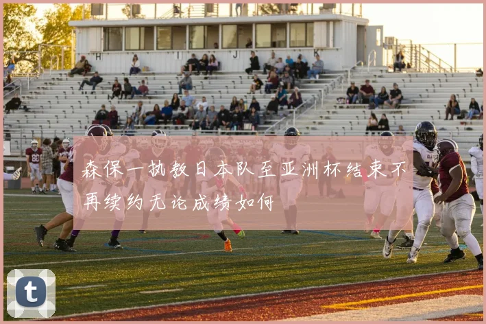 森保一执教日本队至亚洲杯结束不再续约无论成绩如何