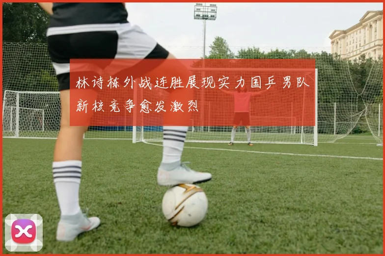 林诗栋外战连胜展现实力国乒男队新核竞争愈发激烈