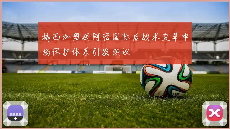 梅西加盟迈阿密国际后战术变革中场保护体系引发热议