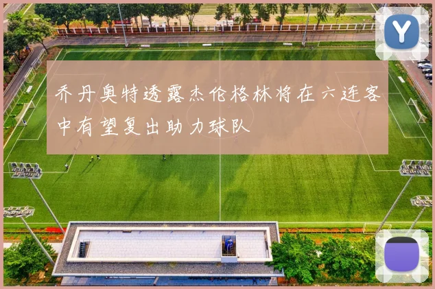 乔丹奥特透露杰伦格林将在六连客中有望复出助力球队