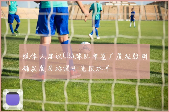 媒体人建议CBA球队借鉴广厦经验明确发展目标提升竞技水平