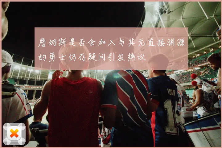 詹姆斯是否会加入与其无直接渊源的勇士仍存疑问引发热议