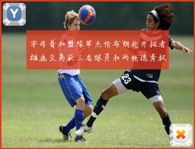 字母哥加盟绿军杰伦布朗赴开拓者雄鹿交易获三名球员和两轮选秀权