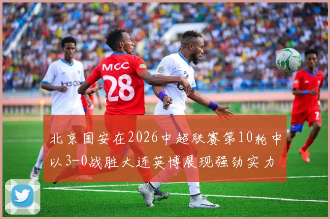 北京国安在2026中超联赛第10轮中以3-0战胜大连英博展现强劲实力