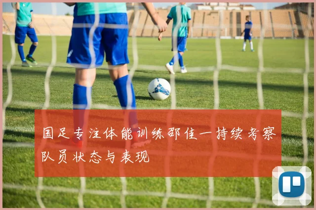 国足专注体能训练邵佳一持续考察队员状态与表现
