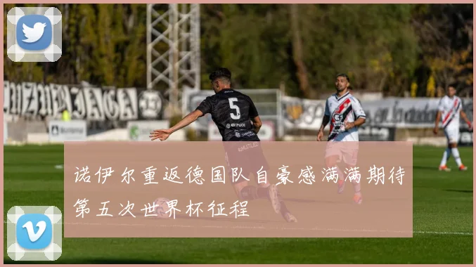 诺伊尔重返德国队自豪感满满期待第五次世界杯征程