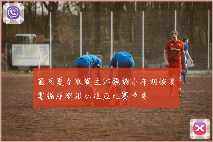 篮网夏季联赛主帅强调小布朗恢复需循序渐进以适应比赛节奏