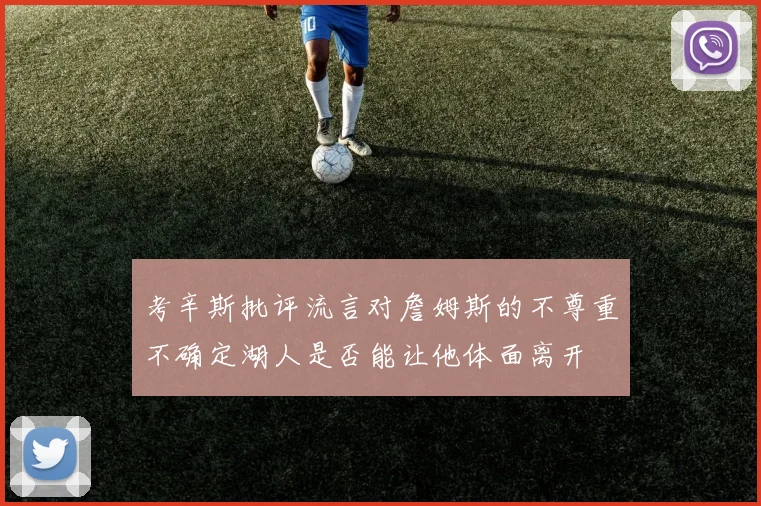考辛斯批评流言对詹姆斯的不尊重不确定湖人是否能让他体面离开