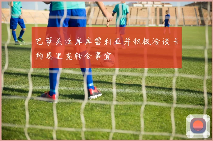 巴萨关注库库雷利亚并积极洽谈卡约恩里克转会事宜