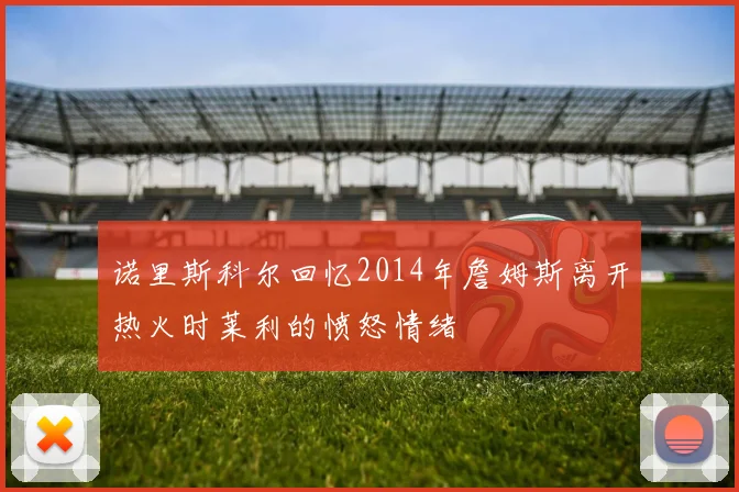 诺里斯科尔回忆2014年詹姆斯离开热火时莱利的愤怒情绪
