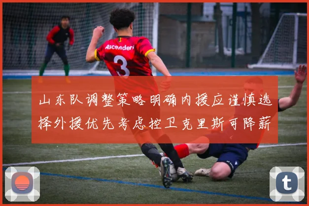 山东队调整策略明确内援应谨慎选择外援优先考虑控卫克里斯可降薪续约