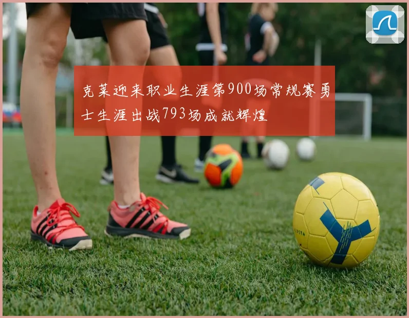 克莱迎来职业生涯第900场常规赛勇士生涯出战793场成就辉煌