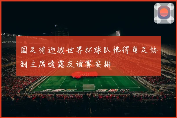 国足将迎战世界杯球队佛得角足协副主席透露友谊赛安排