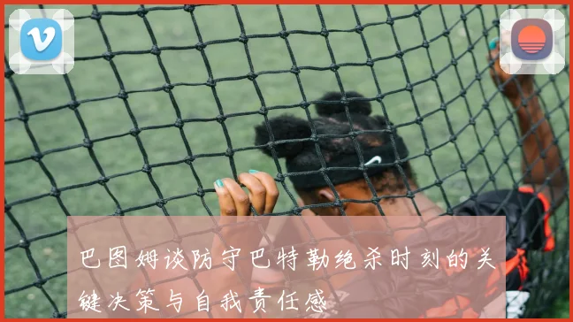 巴图姆谈防守巴特勒绝杀时刻的关键决策与自我责任感