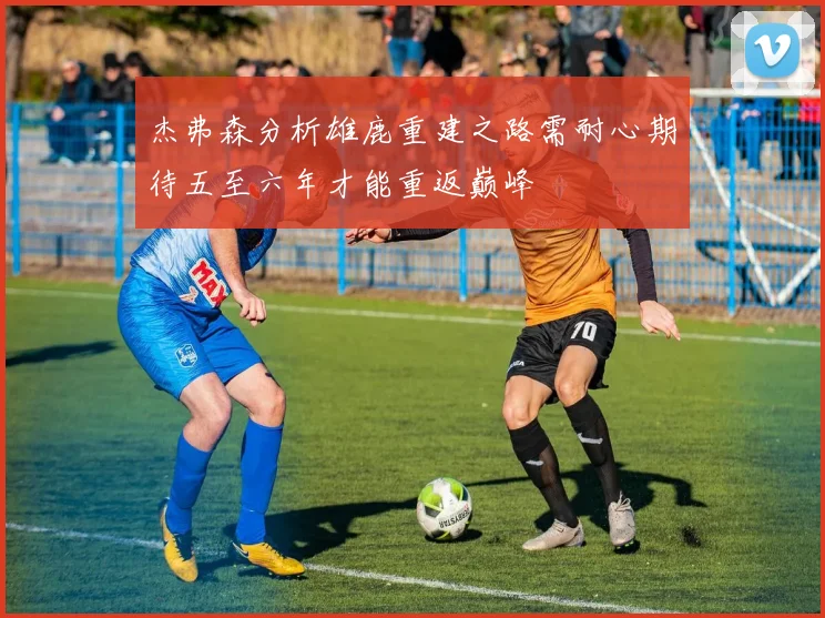 杰弗森分析雄鹿重建之路需耐心期待五至六年才能重返巅峰