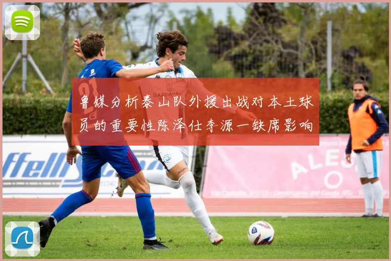 鲁媒分析泰山队外援出战对本土球员的重要性陈泽仕李源一缺席影响显著