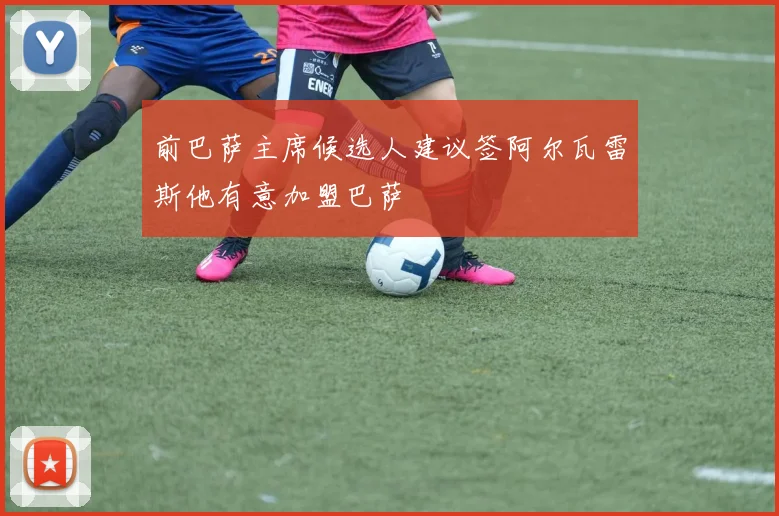 前巴萨主席候选人建议签阿尔瓦雷斯他有意加盟巴萨