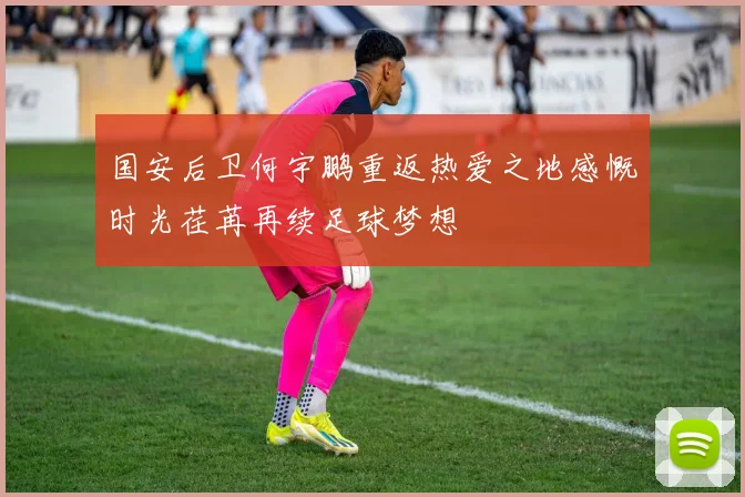 国安后卫何宇鹏重返热爱之地感慨时光荏苒再续足球梦想