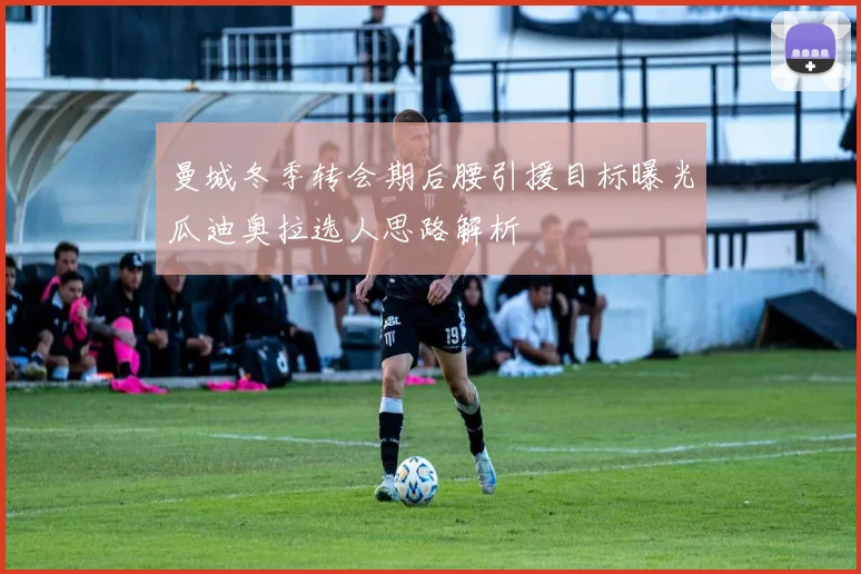 曼城冬季转会期后腰引援目标曝光瓜迪奥拉选人思路解析