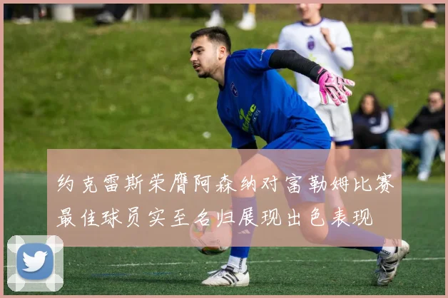 约克雷斯荣膺阿森纳对富勒姆比赛最佳球员实至名归展现出色表现