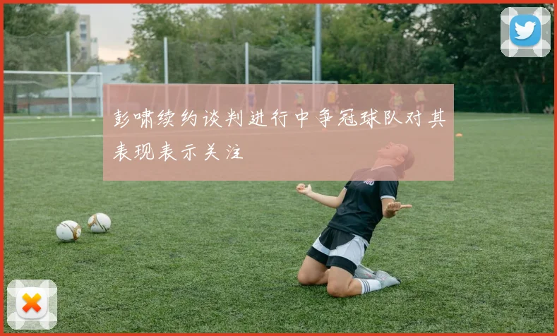 彭啸续约谈判进行中争冠球队对其表现表示关注