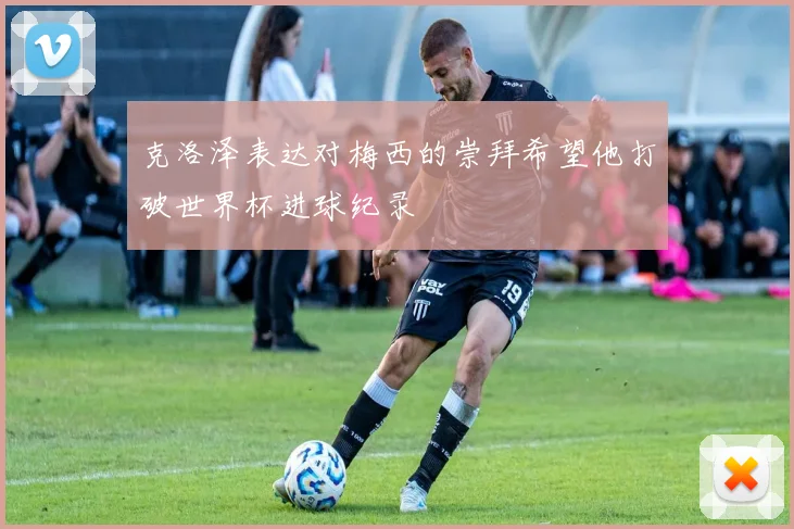 克洛泽表达对梅西的崇拜希望他打破世界杯进球纪录
