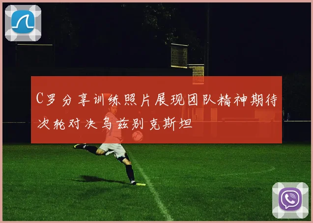 C罗分享训练照片展现团队精神期待次轮对决乌兹别克斯坦