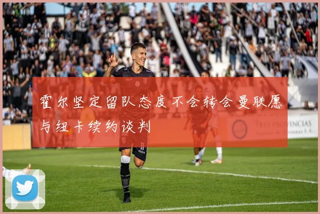霍尔坚定留队态度不会转会曼联愿与纽卡续约谈判