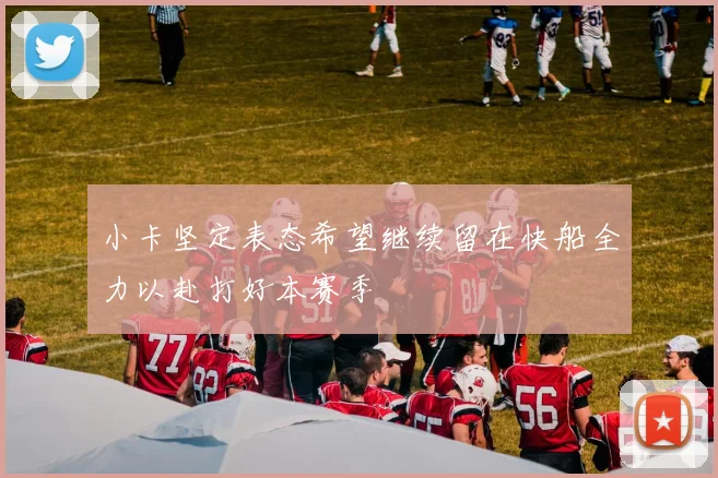 小卡坚定表态希望继续留在快船全力以赴打好本赛季
