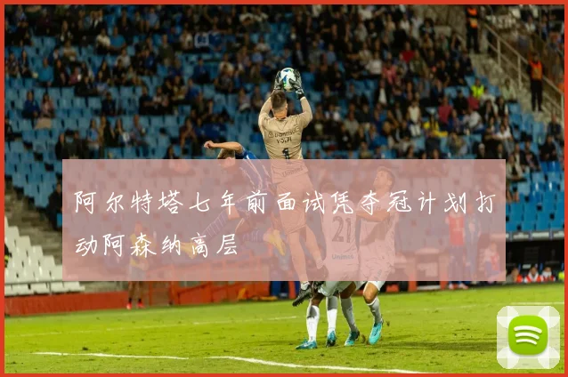 阿尔特塔七年前面试凭夺冠计划打动阿森纳高层
