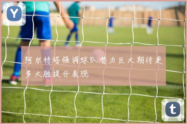 阿尔特塔强调球队潜力巨大期待更多大胜提升表现
