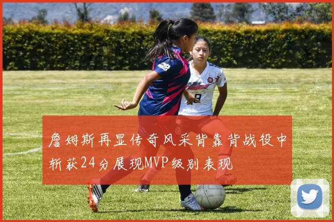 詹姆斯再显传奇风采背靠背战役中斩获24分展现MVP级别表现