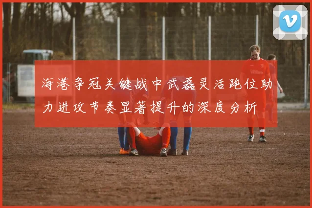 海港争冠关键战中武磊灵活跑位助力进攻节奏显著提升的深度分析