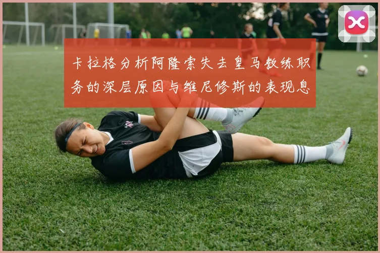 卡拉格分析阿隆索失去皇马教练职务的深层原因与维尼修斯的表现息息相关