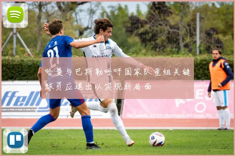 哈曼与巴斯勒呼吁国家队重组关键球员应退出以实现新局面