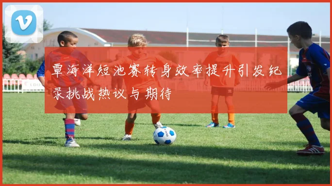 覃海洋短池赛转身效率提升引发纪录挑战热议与期待