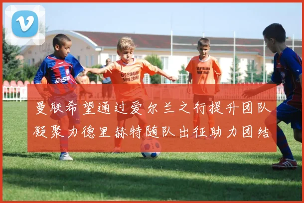 曼联希望通过爱尔兰之行提升团队凝聚力德里赫特随队出征助力团结