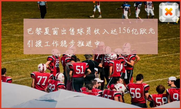 巴黎夏窗出售球员收入达156亿欧元引援工作稳步推进中